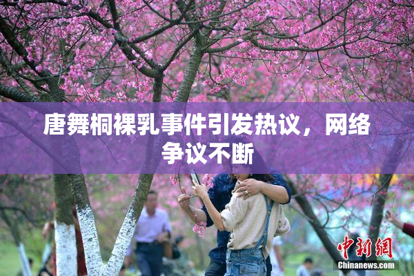 唐舞桐裸乳事件引发热议，网络争议不断