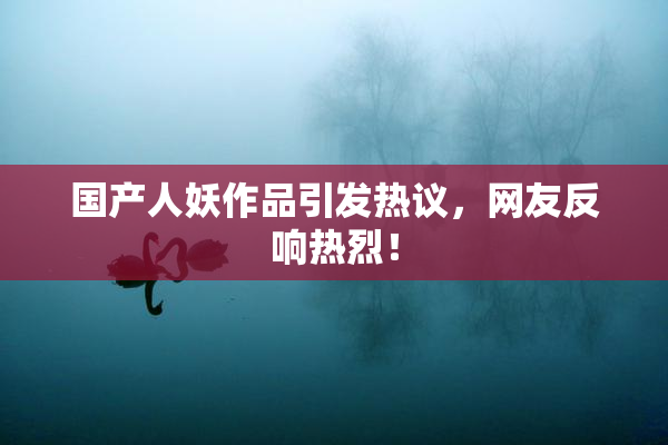 国产人妖作品引发热议，网友反响热烈！