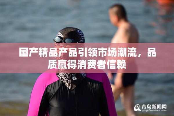 国产精品产品引领市场潮流，品质赢得消费者信赖