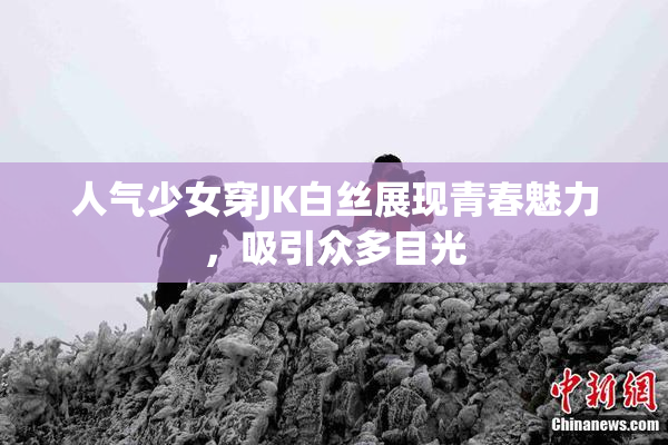 人气少女穿JK白丝展现青春魅力，吸引众多目光