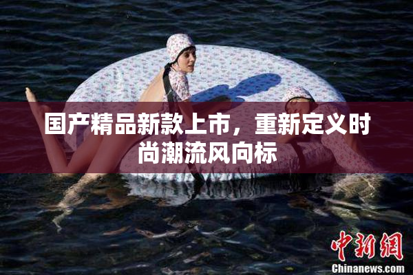 国产精品新款上市，重新定义时尚潮流风向标
