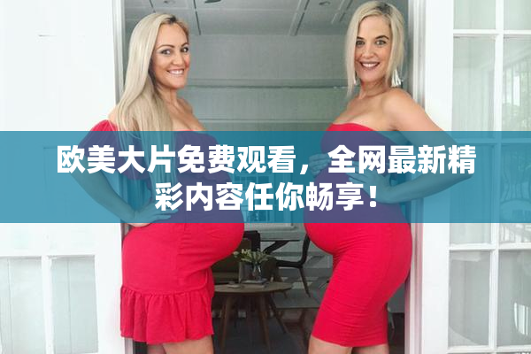 欧美大片免费观看，全网最新精彩内容任你畅享！