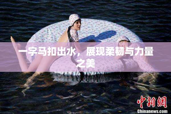 一字马扣出水，展现柔韧与力量之美