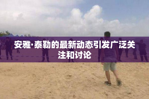 安雅·泰勒的最新动态引发广泛关注和讨论