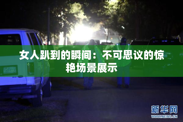 女人趴到的瞬间：不可思议的惊艳场景展示