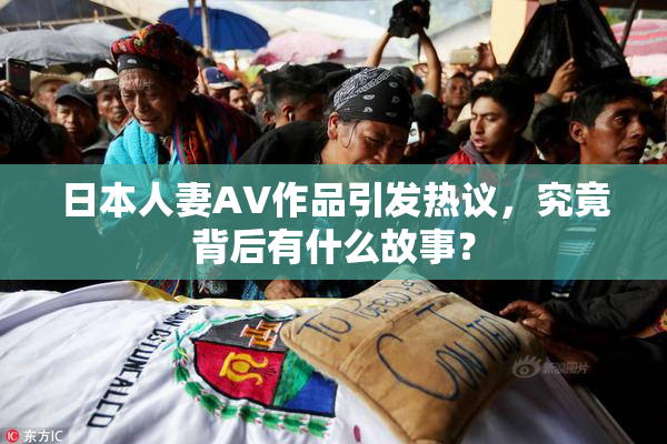 日本人妻AV作品引发热议，究竟背后有什么故事？