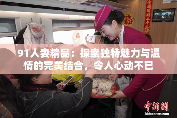 91人妻精品：探索独特魅力与温情的完美结合，令人心动不已
