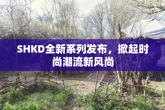 SHKD全新系列发布，掀起时尚潮流新风尚