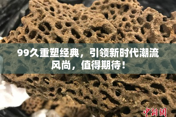 99久重塑经典，引领新时代潮流风尚，值得期待！