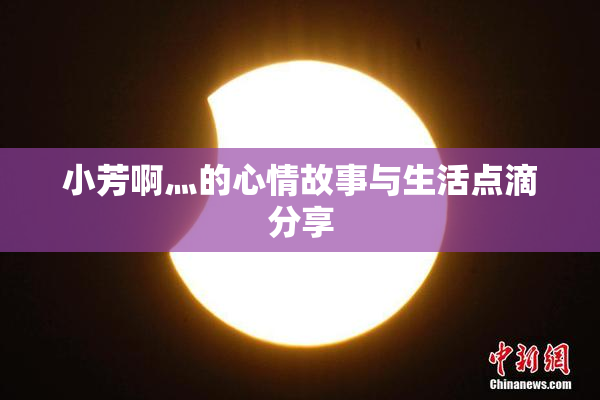 小芳啊灬的心情故事与生活点滴分享