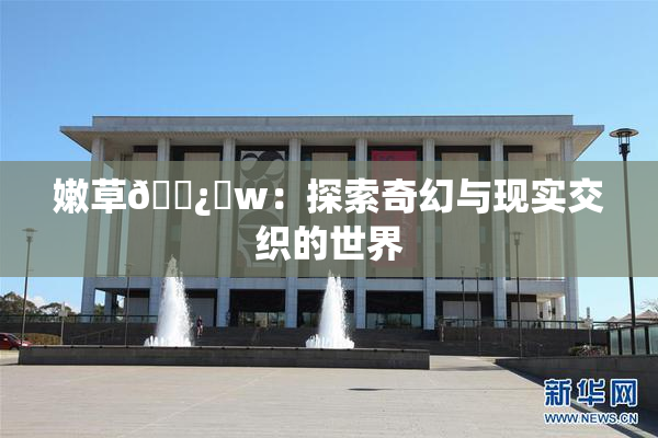 嫩草🌿‌w：探索奇幻与现实交织的世界