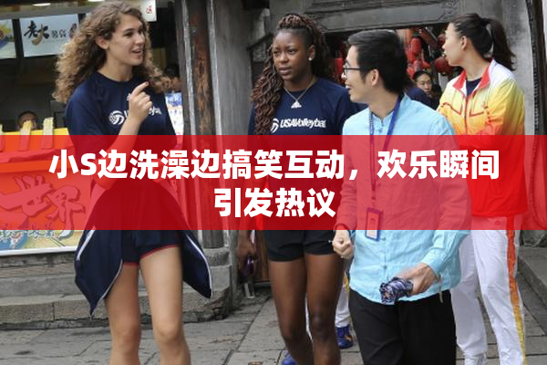 小S边洗澡边搞笑互动，欢乐瞬间引发热议