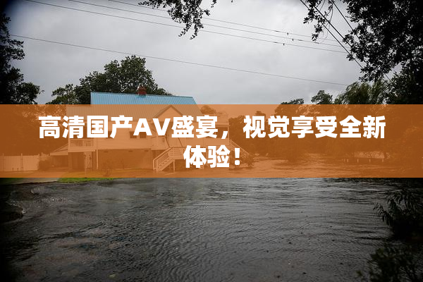 高清国产AV盛宴，视觉享受全新体验！
