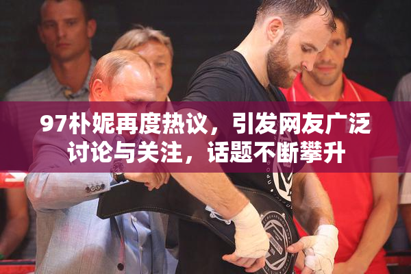 97朴妮再度热议，引发网友广泛讨论与关注，话题不断攀升