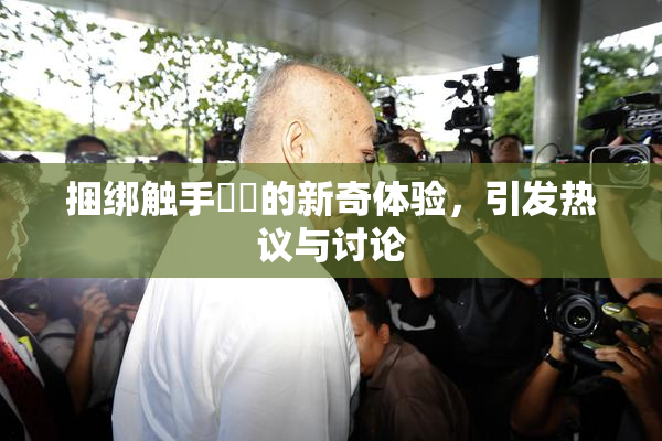 捆绑触手❌‌的新奇体验，引发热议与讨论