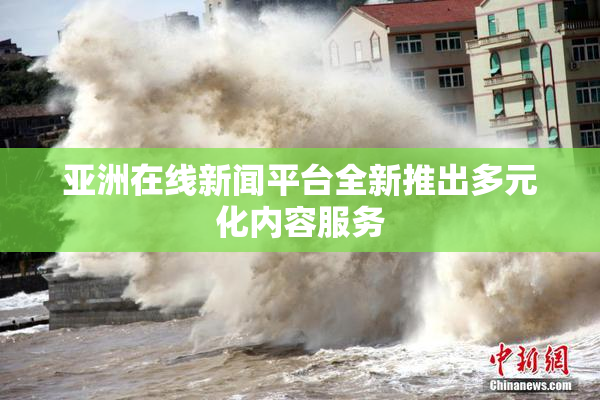 亚洲在线新闻平台全新推出多元化内容服务
