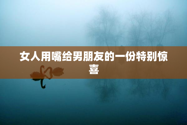 女人用嘴给男朋友的一份特别惊喜