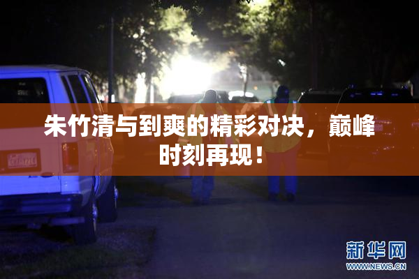 朱竹清与到爽的精彩对决，巅峰时刻再现！
