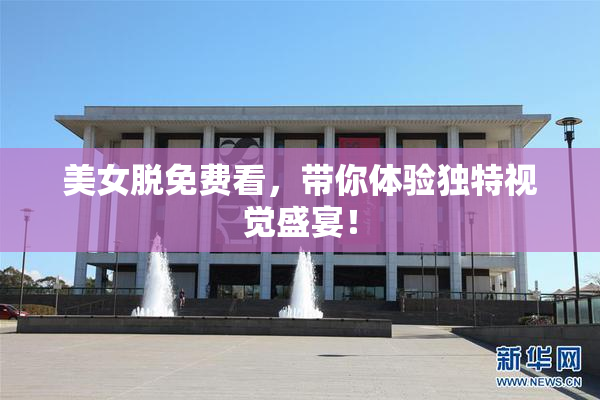 美女脱免费看，带你体验独特视觉盛宴！