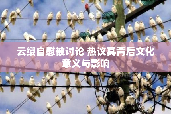 云缨自慰被讨论 热议其背后文化意义与影响