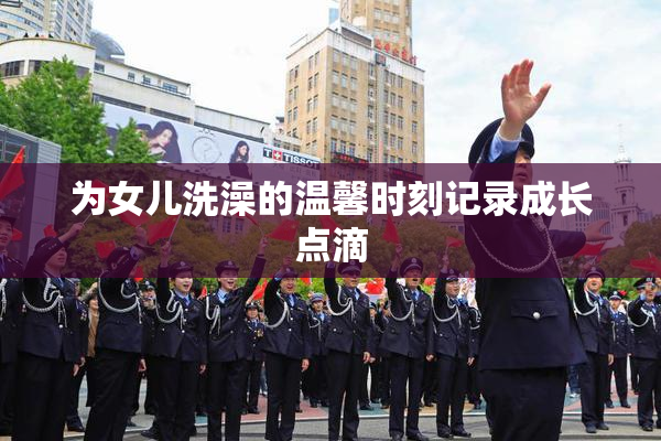 为女儿洗澡的温馨时刻记录成长点滴