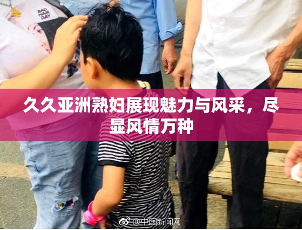 久久亚洲熟妇展现魅力与风采，尽显风情万种