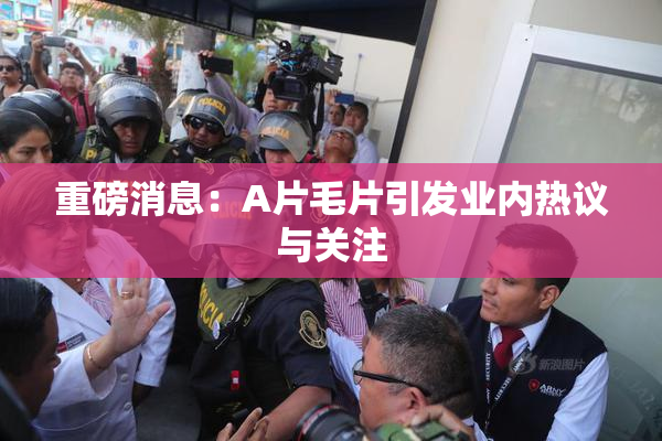 重磅消息：A片毛片引发业内热议与关注
