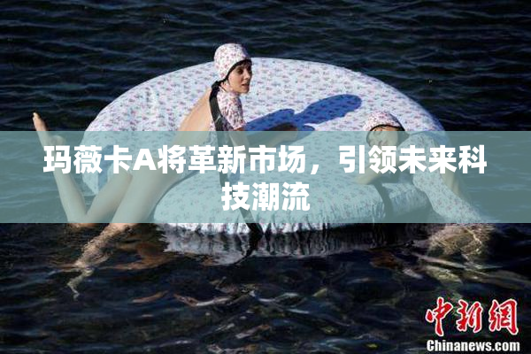 玛薇卡A将革新市场，引领未来科技潮流