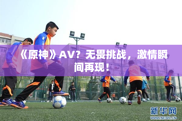 《原神》AV？无畏挑战，激情瞬间再现！