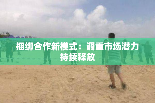 捆绑合作新模式：调重市场潜力持续释放