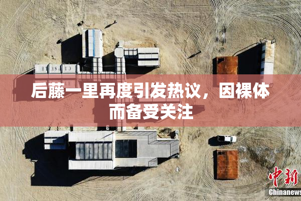 后藤一里再度引发热议，因裸体而备受关注