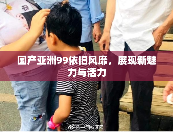 国产亚洲99依旧风靡，展现新魅力与活力