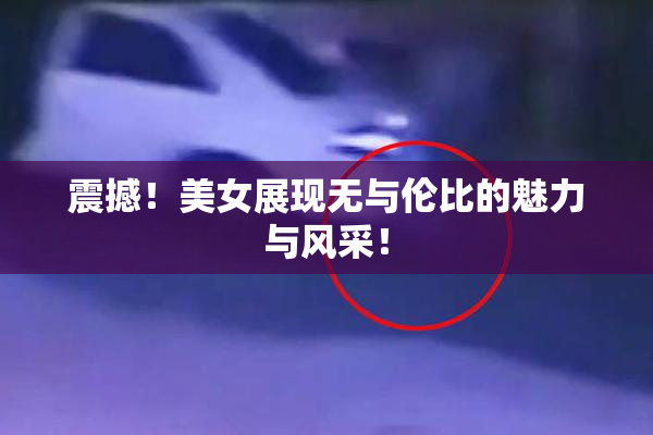 震撼！美女展现无与伦比的魅力与风采！