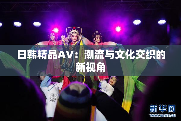 日韩精品AV：潮流与文化交织的新视角