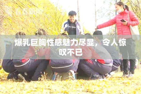 爆乳巨胸性感魅力尽显，令人惊叹不已
