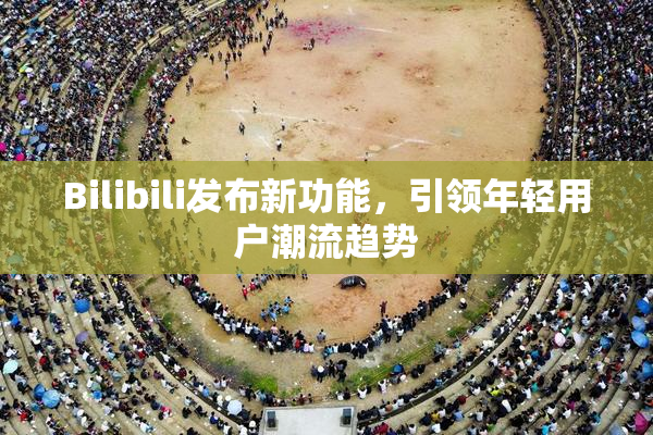 Bilibili发布新功能，引领年轻用户潮流趋势