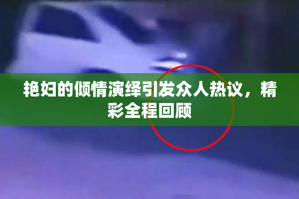 艳妇的倾情演绎引发众人热议，精彩全程回顾