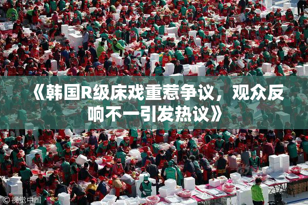 《韩国R级床戏重惹争议，观众反响不一引发热议》