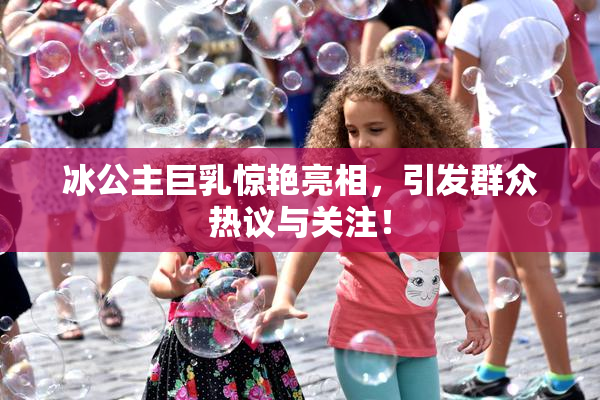 冰公主巨乳惊艳亮相，引发群众热议与关注！