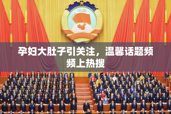 孕妇大肚子引关注，温馨话题频频上热搜
