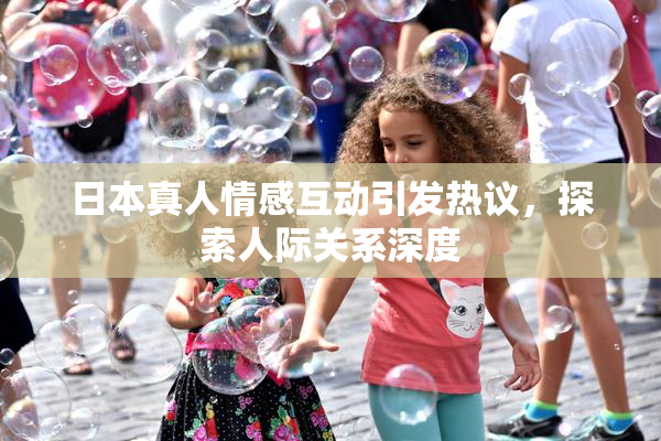 日本真人情感互动引发热议，探索人际关系深度
