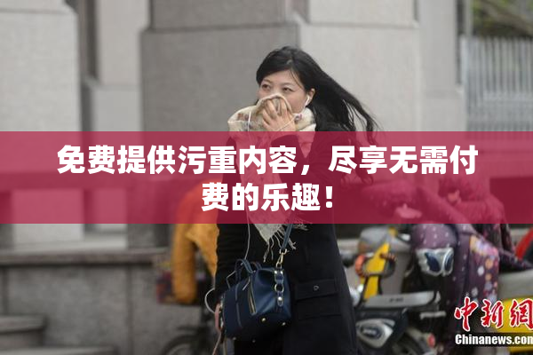 免费提供污重内容，尽享无需付费的乐趣！