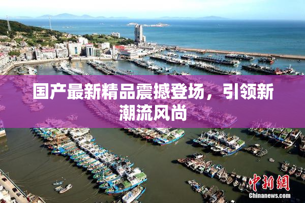 国产最新精品震撼登场，引领新潮流风尚