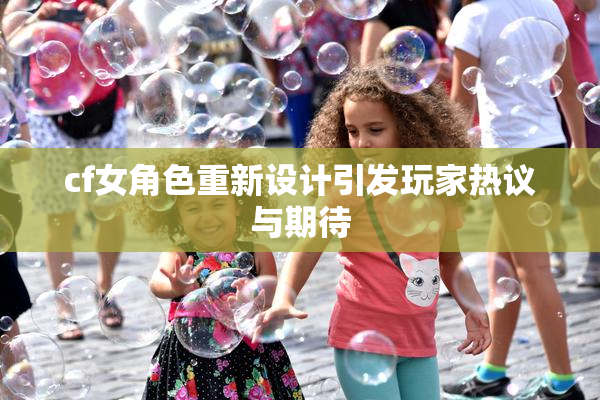 cf女角色重新设计引发玩家热议与期待