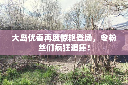 大岛优香再度惊艳登场，令粉丝们疯狂追捧！