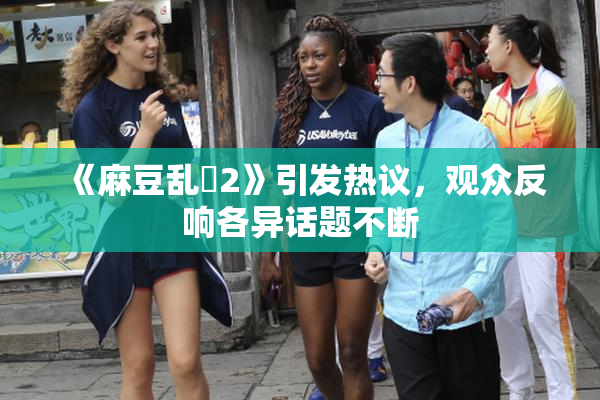 《麻豆乱婬2》引发热议，观众反响各异话题不断