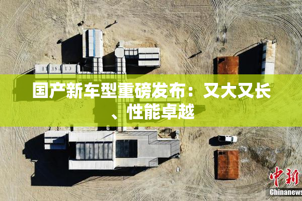 国产新车型重磅发布：又大又长、性能卓越