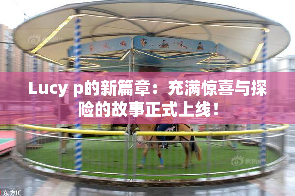 Lucy p的新篇章：充满惊喜与探险的故事正式上线！