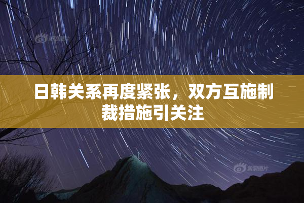 日韩关系再度紧张，双方互施制裁措施引关注