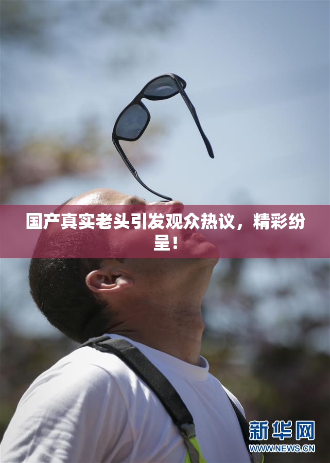 国产真实老头引发观众热议，精彩纷呈！